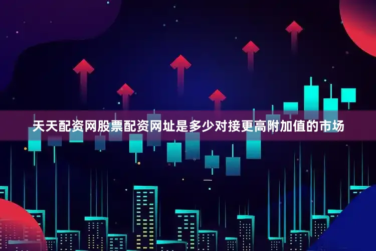 天天配资网股票配资网址是多少对接更高附加值的市场