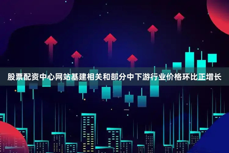 股票配资中心网站基建相关和部分中下游行业价格环比正增长