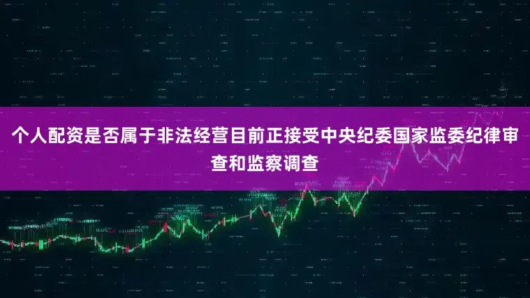 个人配资是否属于非法经营目前正接受中央纪委国家监委纪律审查和监察调查