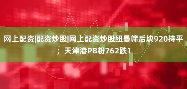 网上配资|配资炒股|网上配资炒股纽曼筛后块920持平；天津港PB粉762跌1