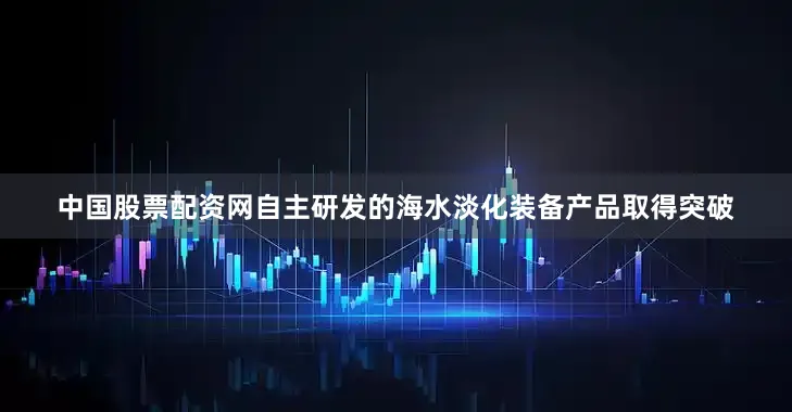 中国股票配资网自主研发的海水淡化装备产品取得突破