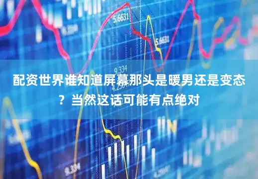 配资世界谁知道屏幕那头是暖男还是变态？当然这话可能有点绝对