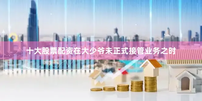 十大股票配资在大少爷未正式接管业务之时