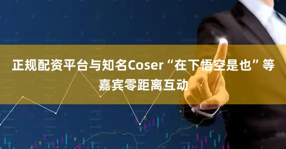 正规配资平台与知名Coser“在下悟空是也”等嘉宾零距离互动