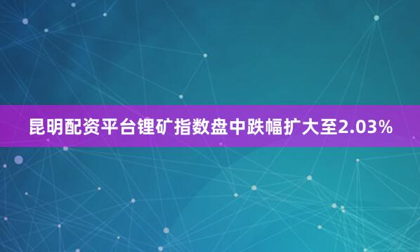 昆明配资平台锂矿指数盘中跌幅扩大至2.03%